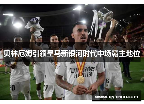 贝林厄姆引领皇马新银河时代中场霸主地位